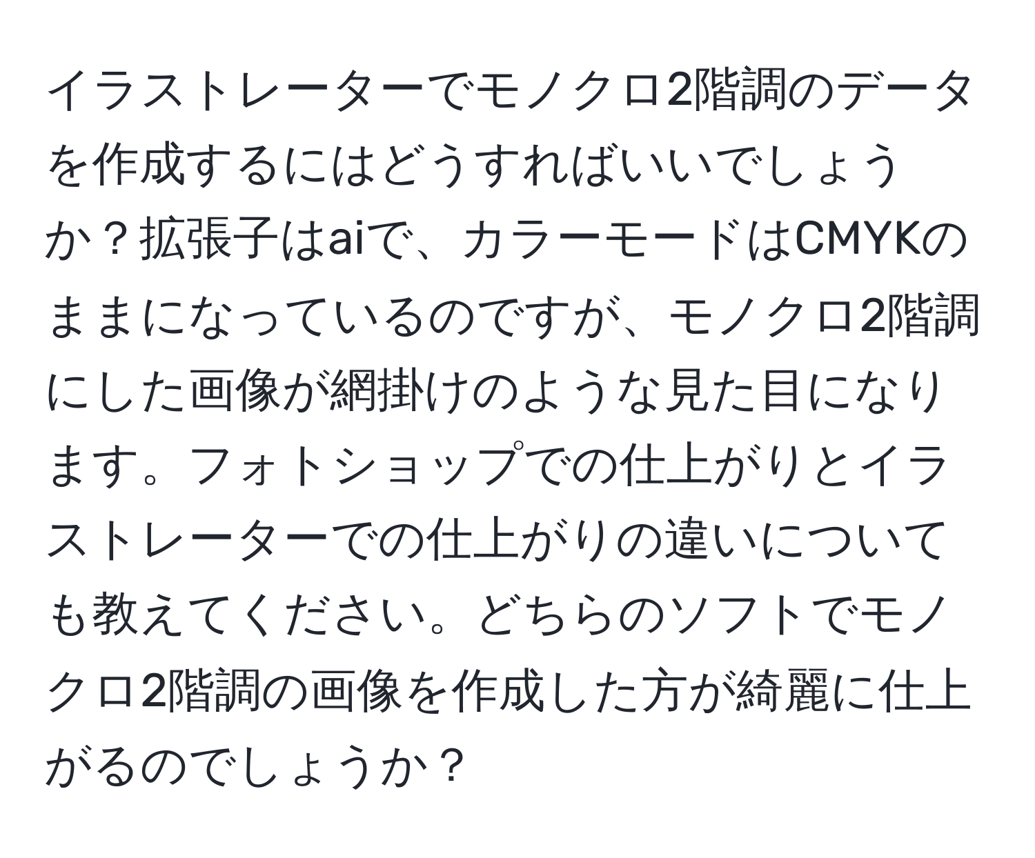 イラストレーターでモノクロ2階調のデータを作成するにはどうすればいいでしょうか？拡張子はaiで、カラーモードはCMYKのままになっているのですが、モノクロ2階調にした画像が網掛けのような見た目になります。フォトショップでの仕上がりとイラストレーターでの仕上がりの違いについても教えてください。どちらのソフトでモノクロ2階調の画像を作成した方が綺麗に仕上がるのでしょうか？