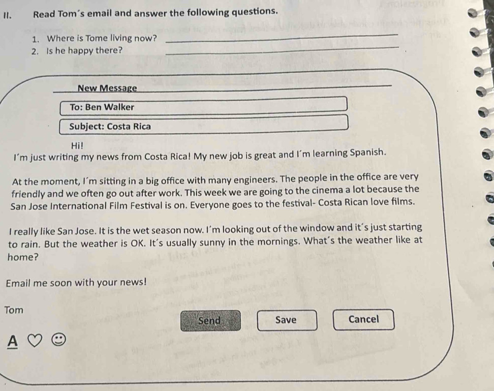 Read Tom’s email and answer the following questions. 
1. Where is Tome living now? 
_ 
2. Is he happy there? 
_ 
_ 
New Message 
_ 
To: Ben Walker 
Subject: Costa Rica 
Hi! 
I'm just writing my news from Costa Rica! My new job is great and I'm learning Spanish. 
At the moment, I’m sitting in a big office with many engineers. The people in the office are very 
friendly and we often go out after work. This week we are going to the cinema a lot because the 
San Jose International Film Festival is on. Everyone goes to the festival- Costa Rican love films. 
I really like San Jose. It is the wet season now. I’m looking out of the window and it’s just starting 
to rain. But the weather is OK. It's usually sunny in the mornings. What's the weather like at 
home? 
Email me soon with your news! 
Tom 
Send Save Cancel
