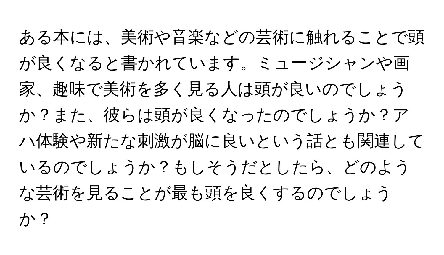 ある本には、美術や音楽などの芸術に触れることで頭が良くなると書かれています。ミュージシャンや画家、趣味で美術を多く見る人は頭が良いのでしょうか？また、彼らは頭が良くなったのでしょうか？アハ体験や新たな刺激が脳に良いという話とも関連しているのでしょうか？もしそうだとしたら、どのような芸術を見ることが最も頭を良くするのでしょうか？