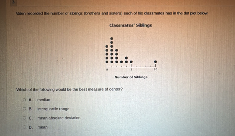 Valen recorded the number of siblings (brothers and sisters) each of his classmates has in the dot plot below.
Classmates' Siblings
。 s 10
Number of Siblings
Which of the following would be the best measure of center?
A. median
B. interquartile range
C. mean absolute deviation
D. mean