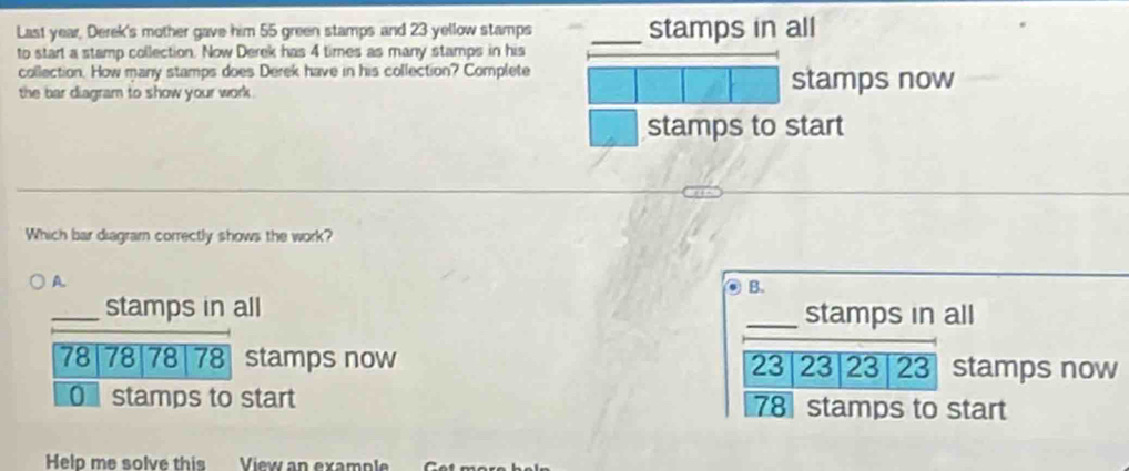 Last year, Derek's mother gave him 55 green stamps and 23 yellow stamps _stamps in all 
to start a stamp collection. Now Derek has 4 times as many stamps in his 
collection. How many stamps does Derek have in his collection? Complete stamps now 
the bar diagram to show your work . 
stamps to start 
Which bar diagram correctly shows the work? 
A 
B. 
_stamps in all _stamps in all
78 78 78 78 stamps now 23 23 23 23 stamps now 
O stamps to start stamps to start
78
Help me solve this View an example