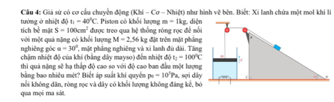 Giả sử có cơ cấu chuyển động (Khí - Cơ - Nhiệt) như hình vẽ bên. Biết: Xi lanh chứa một mol khí lí 
tưởng ở nhiệt độ t_1=40^0C. Piston có khối lượng m=1kg; diện 
tích 6 bề mặt S=100cm^2 được treo qua hệ thống ròng rọc đề nối 
với một quả nặng có khối lượng M=2,56kg đặt trên mặt phắng 
nghiêng góc alpha =30° , mặt phẳng nghiêng và xi lanh đủ dài. Tăng 
chậm nhiệt độ của khí (bằng dây mayso) đến nhiệt độ t_2=100^0C
thì quả nặng sẽ hạ thấp độ cao so với độ cao ban đầu một lượng 
bằng bao nhiêu mét? Biết áp suất khí quyển p_0=10^5Pa , sợi dây 
nối không dãn, ròng rọc và dây có khối lượng không đáng kế, bỏ 
qua mọi ma sát.