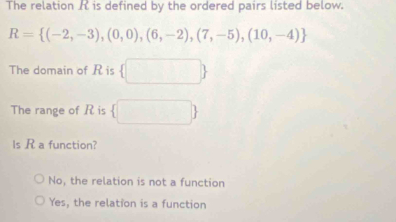 The relation A is defined by the ordered pairs listed below.
R= (-2,-3),(0,0),(6,-2),(7,-5),(10,-4)
The domain of R is  □ □ 
The range of R is  □ 
ls R a function?
No, the relation is not a function
Yes, the relation is a function