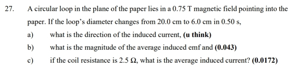 A circular loop in the plane of the paper lies in a 0.75 T magnetic field pointing into the 
paper. If the loop’s diameter changes from 20.0 cm to 6.0 cm in 0.50 s, 
a) what is the direction of the induced current, (u think) 
b) what is the magnitude of the average induced emf and (0.043) 
c) if the coil resistance is 2.5 Ω, what is the average induced current? (0.0172)