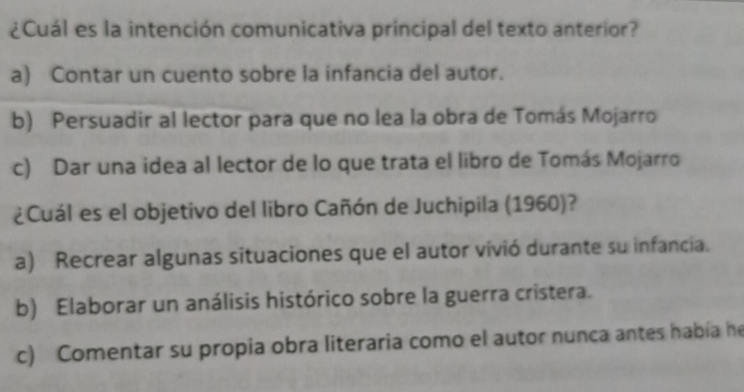 ¿Cuál es la intención comunicativa principal del texto anterior?
a) Contar un cuento sobre la infancia del autor.
b) Persuadir al lector para que no lea la obra de Tomás Mojarro
c) Dar una idea al lector de lo que trata el libro de Tomás Mojarro
¿Cuál es el objetivo del libro Cañón de Juchipila (1960)?
a) Recrear algunas situaciones que el autor vivió durante su infancia.
b) Elaborar un análisis histórico sobre la guerra cristera.
c) Comentar su propia obra literaria como el autor nunca antes había he