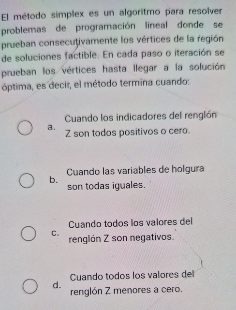 El método simplex es un algoritmo para resolver
problemas de programación lineal donde se
prueban consecuţivamente los vértices de la región
de soluciones factible. En cada paso o iteración se
prueban los vértices hasta llegar a la solución
óptima, es decir, el método termina cuando:
Cuando los indicadores del renglón
a.
Z son todos positivos o cero.
Cuando las variables de holgura
b.
son todas iguales.
Cuando todos los valores del
C.
renglón Z son negativos.
Cuando todos los valores del
d.
renglón Z menores a cero.