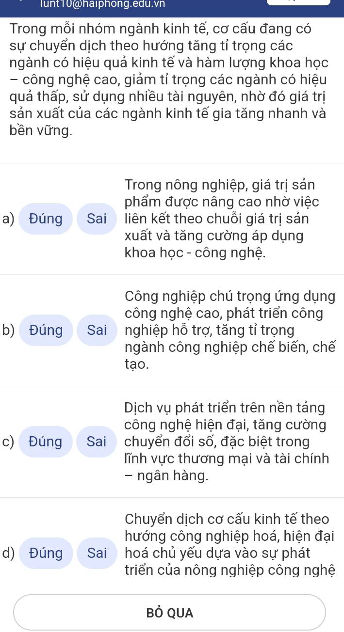 lunt10@haiphong.edu.vn
Trong mỗi nhóm ngành kinh tế, cơ cấu đang có
sự chuyển dịch theo hướng tăng tỉ trọng các
ngành có hiệu quả kinh tế và hàm lượng khoa học
- công nghệ cao, giảm tỉ trọng các ngành có hiệu
quả thấp, sử dụng nhiều tài nguyên, nhờ đó giá trị
sản xuất của các ngành kinh tế gia tăng nhanh và
bền vững.
Trong nông nghiệp, giá trị sản
phẩm được nâng cao nhờ việc
a) Đúng Sai liên kết theo chuỗi giá trị sản
xuất và tăng cường áp dụng
khoa học - công nghệ.
Công nghiệp chú trọng ứng dụng
công nghệ cao, phát triển công
b) Đúng Sai nghiệp hỗ trợ, tăng tỉ trọng
ngành công nghiệp chế biến, chế
tạo.
Dịch vụ phát triển trên nền tảng
công nghệ hiện đại, tăng cường
c) Đúng Sai chuyển đổi số, đặc biệt trong
lĩnh vực thương mại và tài chính
- ngân hàng.
Chuyển dịch cơ cấu kinh tế theo
hướng công nghiệp hoá, hiện đại
d) Đúng Sai hoá chủ yếu dựa vào sự phát
triển của nông nghiệp công nghệ
Bỏ QUA