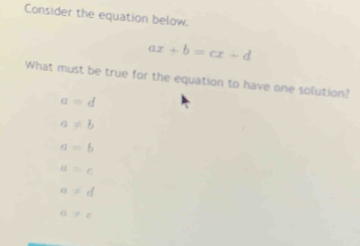 Consider the equation below.
ax+b=cx+d
What must be true for the equation to have one solution?
a=d
a!= b
a=b
a=c
a!= d
a!= c