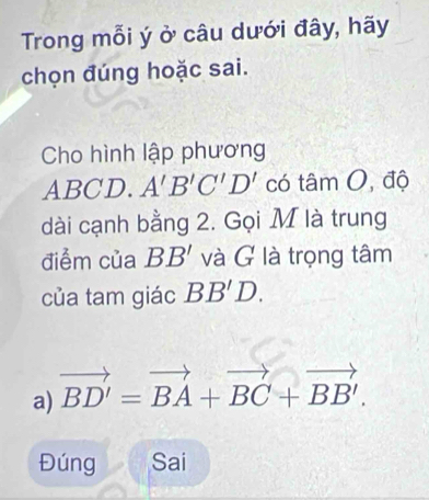 Trong mỗi ý ở câu dưới đây, hãy
chọn đúng hoặc sai.
Cho hình lập phương
ABCD. A'B'C'D' có tâm O, độ
dài cạnh bằng 2. Gọi M là trung
điểm của BB' và G là trọng tâm
của tam giác BB'D.
a) vector BD'=vector BA+vector BC+vector BB'.
Đúng Sai