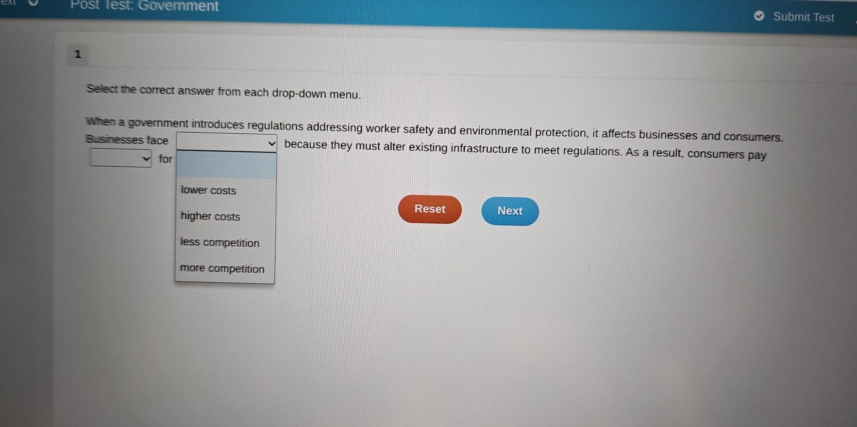 ost Test: Government Submit Test
1
Select the correct answer from each drop-down menu.
When a government introduces regulations addressing worker safety and environmental protection, it affects businesses and consumers.
Businesses face because they must alter existing infrastructure to meet regulations. As a result, consumers pay
for
lower costs
Reset Next
higher costs
less competition
more competition