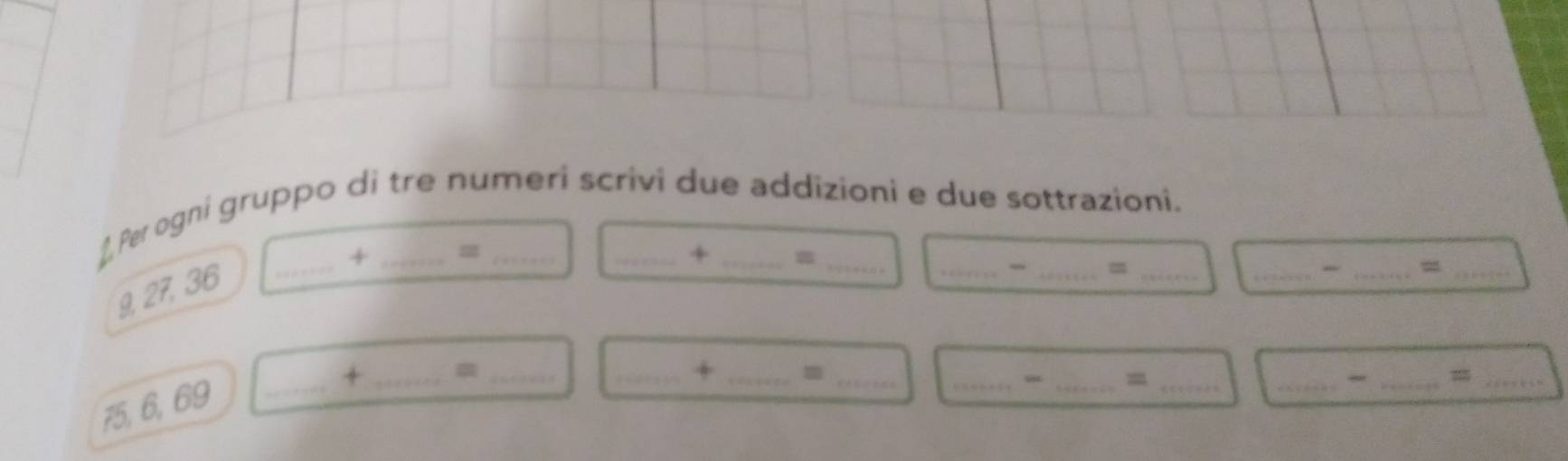 ⊥ Per ogni gruppo di tre numeri scrivi due addizioni e due sottrazioni. 
+ = 
+ =
9, 27, 36 _ 
_ 
_ 
__m 
_- _=_ 
+ _=_ 
_+ _m_ 
_ 
_ 
__=
75, 6, 69 _ 
__=