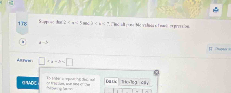 178 Suppose that 2 and 3 Find all possible values of each expression. 
b a-b
Chapter R 
Answer: □
To enter a repeating decimal 
GRADE or fraction, use one of the Basic Trig/log aβγ 
following forms: 。 
.