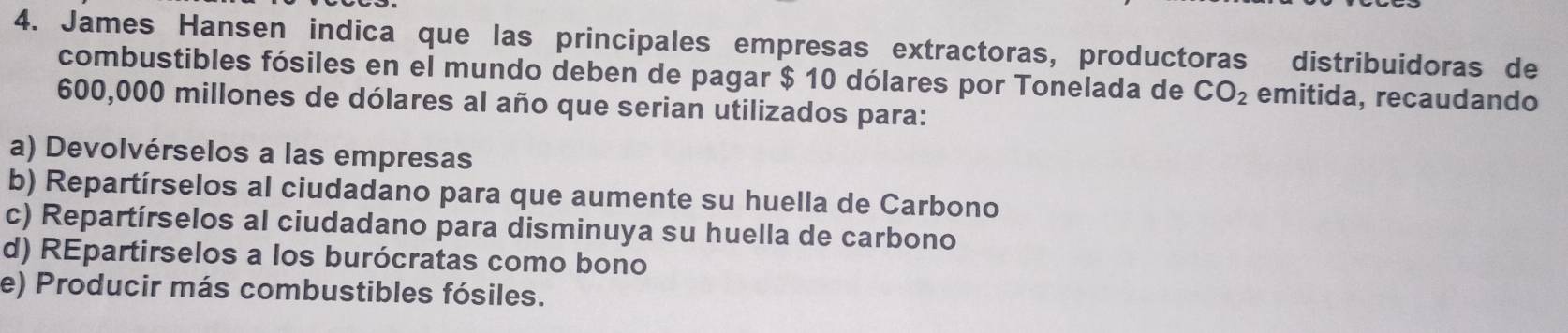 James Hansen indica que las principales empresas extractoras, productoras distribuidoras de
combustibles fósiles en el mundo deben de pagar $ 10 dólares por Tonelada de CO_2 emitida, recaudando
600,000 millones de dólares al año que serian utilizados para:
a) Devolvérselos a las empresas
b) Repartírselos al ciudadano para que aumente su huella de Carbono
c) Repartírselos al ciudadano para disminuya su huella de carbono
d) REpartirselos a los burócratas como bono
e) Producir más combustibles fósiles.