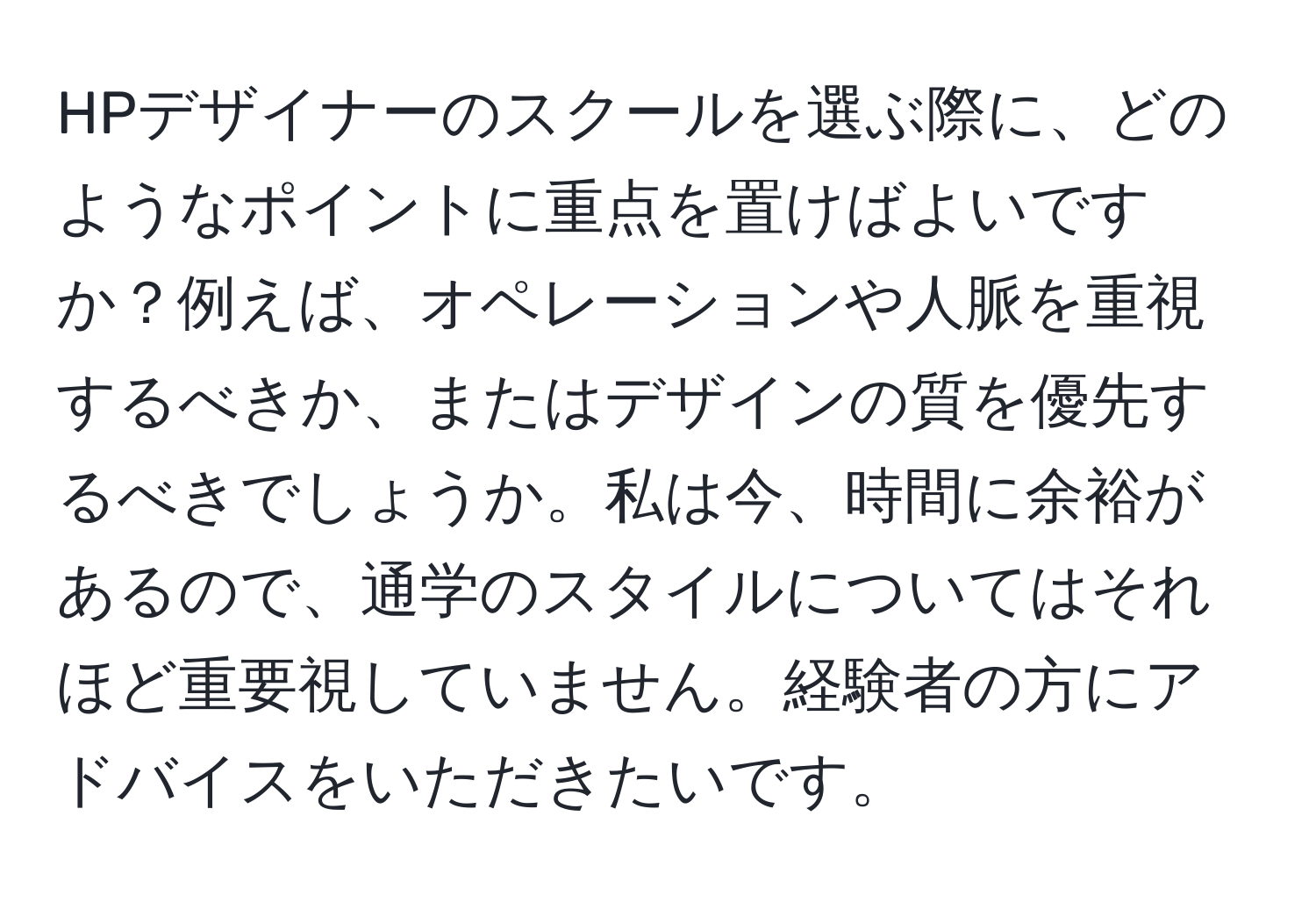 HPデザイナーのスクールを選ぶ際に、どのようなポイントに重点を置けばよいですか？例えば、オペレーションや人脈を重視するべきか、またはデザインの質を優先するべきでしょうか。私は今、時間に余裕があるので、通学のスタイルについてはそれほど重要視していません。経験者の方にアドバイスをいただきたいです。