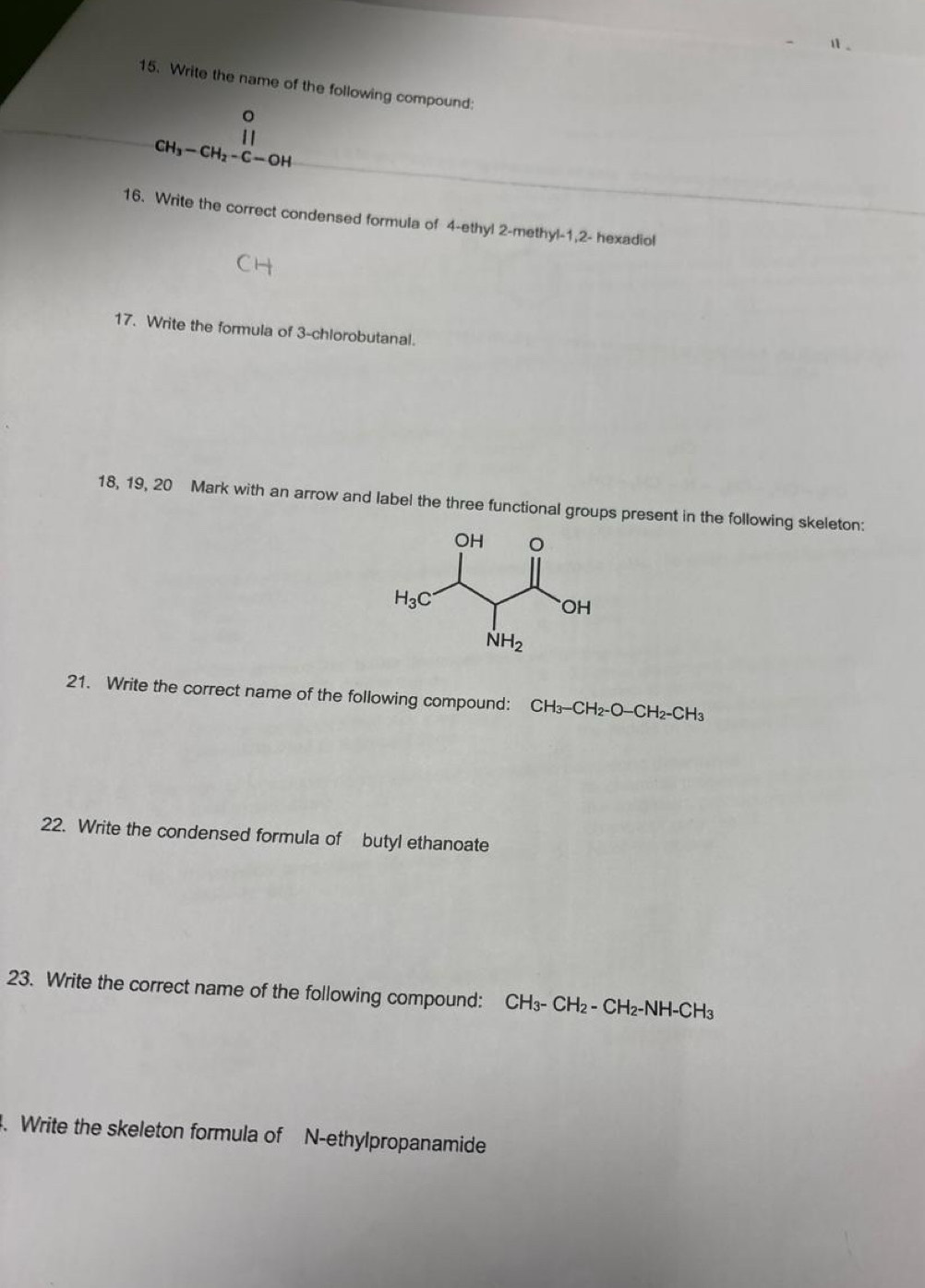 Write the name of the following compound:
。

CH_3-CH_2-C-OH
16. Write the correct condensed formula of 4-ethyl 2-methyl-1,2- hexadiol
17. Write the formula of 3-chlorobutanal.
18, 19, 20 Mark with an arrow and label the three functional groups present in the following skeleton:
21. Write the correct name of the following compound: CH_3-CH_2-O-CH_2-CH_3
22. Write the condensed formula of butyl ethanoate
23. Write the correct name of the following compound: CH_3-CH_2-CH_2-NH-CH_3. Write the skeleton formula of N-ethylpropanamide