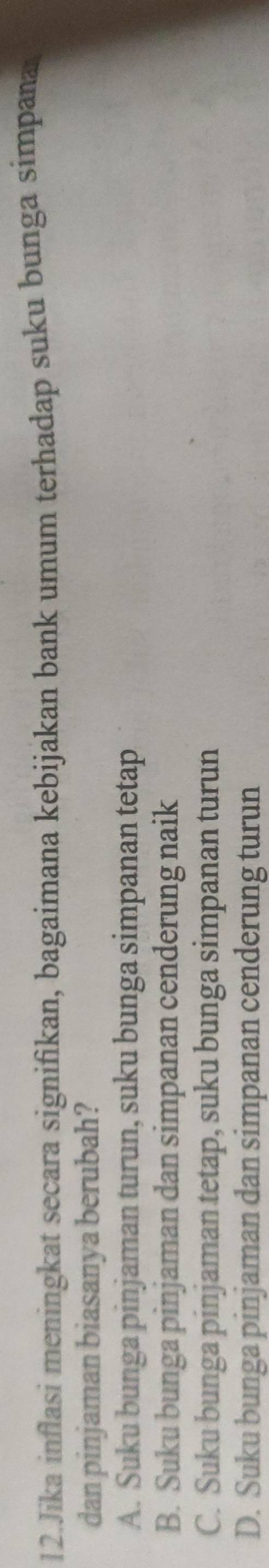 Jika inflasi meningkat secara signifikan, bagaimana kebijakan bank umum terhadap suku bunga simpana
dan pinjaman biasanya berubah?
A. Suku bunga pinjaman turun, suku bunga simpanan tetap
B. Suku bunga pinjaman dan simpanan cenderung naik
C. Suku bunga pinjaman tetap, suku bunga simpanan turun
D. Suku bunga pinjaman dan simpanan cenderung turun