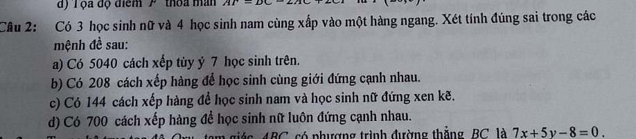 d) T ộa độ điểm 'P ' thoa man AT=
Câu 2: Có 3 học sinh nữ và 4 học sinh nam cùng xấp vào một hàng ngang. Xét tính đúng sai trong các
mệnh đề sau:
a) Có 5040 cách xếp tùy ý 7 học sinh trên.
b) Có 208 cách xếp hàng để học sinh cùng giới đứng cạnh nhau.
c) Có 144 cách xếp hàng để học sinh nam và học sinh nữ đứng xen kẽ.
d) Có 700 cách xếp hàng để học sinh nữ luôn đứng cạnh nhau.
ABC, só phượng trình đường thẳng, BC là 7x+5y-8=0.