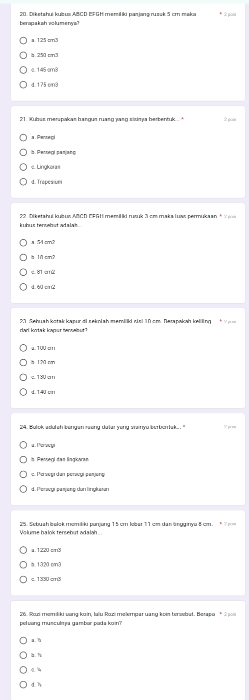 Diketahui kubus ABCD EFGH memiliki panjang rusuk 5 cm maka 2 poin
berapakah volumenya?
a. 125 cm3
b. 250 cm3
c. 145 cm3
d. 175 cm3
21. Kubus merupakan bangun ruang yang sisinya berbentuk... * 2 poin
a. Persegi
b. Persegi panjang
c. Lingkaran
d. Trapesium
kubus tersebut adalah..
b. 18 cm2
c. 81 cm2
d. 60 cm2
23. Sebuah kotak kapur di sekolah memiliki sisi 10 cm. Berapakah keliling * 2 poin
dari kotak kapur tersebut?
a. 100 cm
b. 120 cm
d. 140 cm
24. Balok adalah bangun ruang datar yang sisinya berbentuk... * 2 poin
a. Persegi
b. Persegi dan lingkarar
c. Persegi dan persegi panjang
d. Persegi panjang dan lingkaran
25. Sebuah balok memiliki panjang 15 cm lebar 11 cm dan tingginya 8 cm. * 2 poin
Volume balok tersebut adalah.
a. 1220 cm3
b. 1320 cm3
c. 1330 cm3
peluang munculnya gambar pada koin?
a. ½
b. ½
c. %
d. ½s