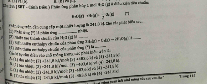 vå (b). B. (b) vå (a).
Câu 28:  SBT - Cánh Diều  Phản ứng phân hủy 1 mol H_2O(g) ở điều kiện tiêu chuẩn:
H_2O(g)to H_2(g)+ 1/2 O_2(g) (*)
Phản ứng trên cần cung cấp một nhiệt lượng là 241, 8 kJ. Cho các phát biểu sau :
(1) Phản ứng (*) là phản ứng_
nhiệt.
(2) Nhiệt tạo thành chuẩn của H_2O (g) là_ 2H_2(g)+O_2(g)to 2H_2O(g) là_
(3) Biển thiên enthalpy chuẩn của phản ứng
(4) Biến thiên enthalpy chuẩn của phản ứng (*) là_
Các kí tự cần điền vào chỗ trống trong các phát biểu trên là :
A. (1) thu nhiệt; (2) +241,8 kJ/mol; (3) +483, 6 kJ và (4) -241, 8 kJ.
B. (1) tỏa nhiệt; (2) +241, 8 kJ/mol; (3) +483, 6 kJ và (4) -241, 8 kJ.
C. (1) thu nhiệt; (2) -241, 8 kJ/mol; (3) -483, 6 kJ và (4) +241, 8 kJ.
D. (1) tỏa nhiệt; (2) -241, 8 kJ/mol; (3) -483, 6 kJ và (4) +241, 8 kJ.
gá ng push hết khả năng của các em lên" Trang 115