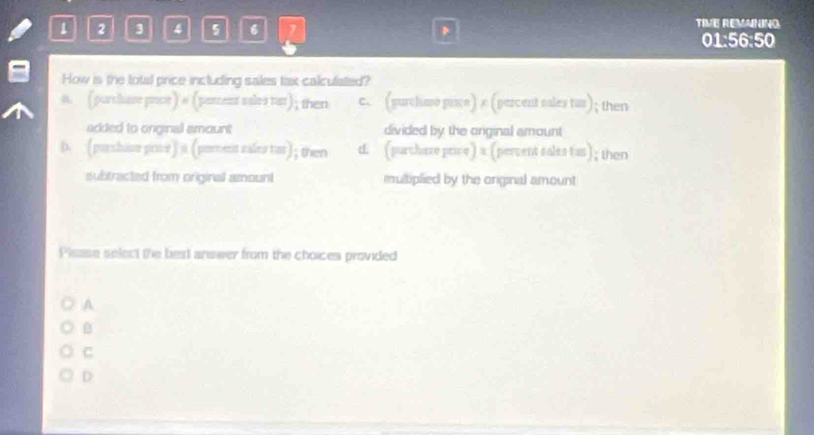 1 2 3 4 5 6 1 D
TIVE REMANING
01:56:50
How is the total price including sales tax calculated?
a. (purchare prot) a (porent sales tat); then c. (gurchaso price) × (percent sales tas); then
added to onginal amount divided by the original amount
D. (parshise pror) a (peroent rales tar); then d. (purchase price) a (percent sales tas); then
subtracted from original amount multiplied by the original amount
Please select the best answer from the choices provided
A

C
D