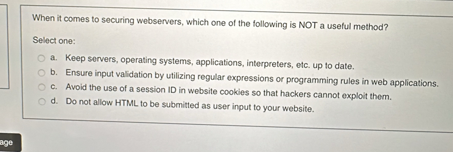 When it comes to securing webservers, which one of the following is NOT a useful method?
Select one:
a. Keep servers, operating systems, applications, interpreters, etc. up to date.
b. Ensure input validation by utilizing regular expressions or programming rules in web applications.
c. Avoid the use of a session ID in website cookies so that hackers cannot exploit them.
d. Do not allow HTML to be submitted as user input to your website.
age