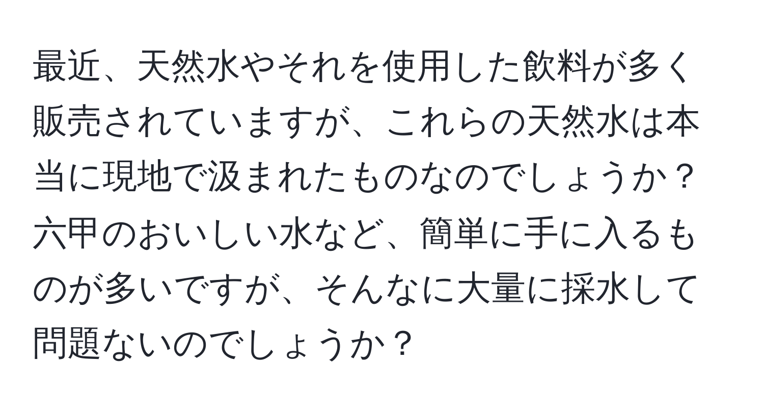 最近、天然水やそれを使用した飲料が多く販売されていますが、これらの天然水は本当に現地で汲まれたものなのでしょうか？六甲のおいしい水など、簡単に手に入るものが多いですが、そんなに大量に採水して問題ないのでしょうか？