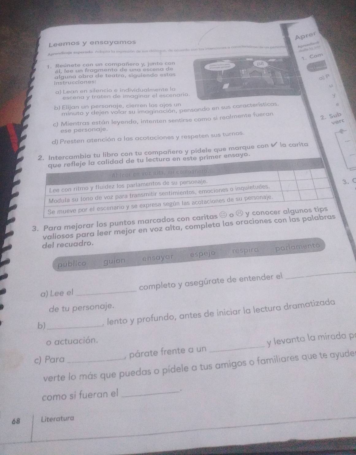 Aprer
Leemos y ensayamos
dar e  lo  int
Aprendizaje esperada. Adapta la expresión de sus diálogos, de acuerdo con las intenciones o caracteríssicos de un pero Aprendizd
1. Com
1. Reúnete con un compañero y, junto con
él, lee un fragmento de una escena de
alguna obra de teatro, siguiendo estas
a)P
instrucciones:
U
a) Lean en silencio e individualmente la
escena y traten de imaginar el escenario.
y
b) Elijan un personaje, cierren los ojos un
minuto y dejen volar su imaginación, pensando en sus características.
e
c) Mientras están leyendo, intenten sentirse como si realmente fueran
2. Sub
verc
ese personaje.
d) Presten atención a las acotaciones y respeten sus turnos.
cambia tu libro con tu compañero y pídele que marque con ✔ la carita
er ensayo.
C
3. Para mejorar los puntos marcad
valiosos para leer mejor en voz alta, completa las oraciones con l
del recuadro.
_
público guion ensayar espejo respira parlamento
a) Lee el_ completo y asegúrate de entender el
de tu personaje.
b)_
. lento y profundo, antes de iniciar la lectura dramatizada
o actuación.
c) Para _, párate frente a un _y levanta la mirada p
verte lo más que puedas o pídele a tus amigos o familiares que te ayuder
como si fueran el_
.
68 Literatura