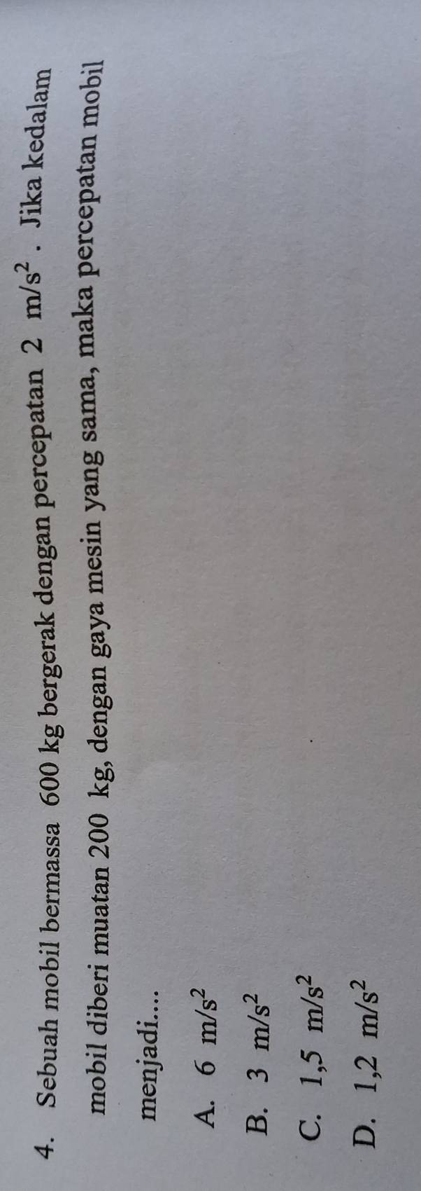 Sebuah mobil bermassa 600 kg bergerak dengan percepatan 2m/s^2. Jika kedalam
mobil diberi muatan 200 kg, dengan gaya mesin yang sama, maka percepatan mobil
menjadi....
A. 6m/s^2
B. 3m/s^2
C. 1,5m/s^2
D. 1,2m/s^2