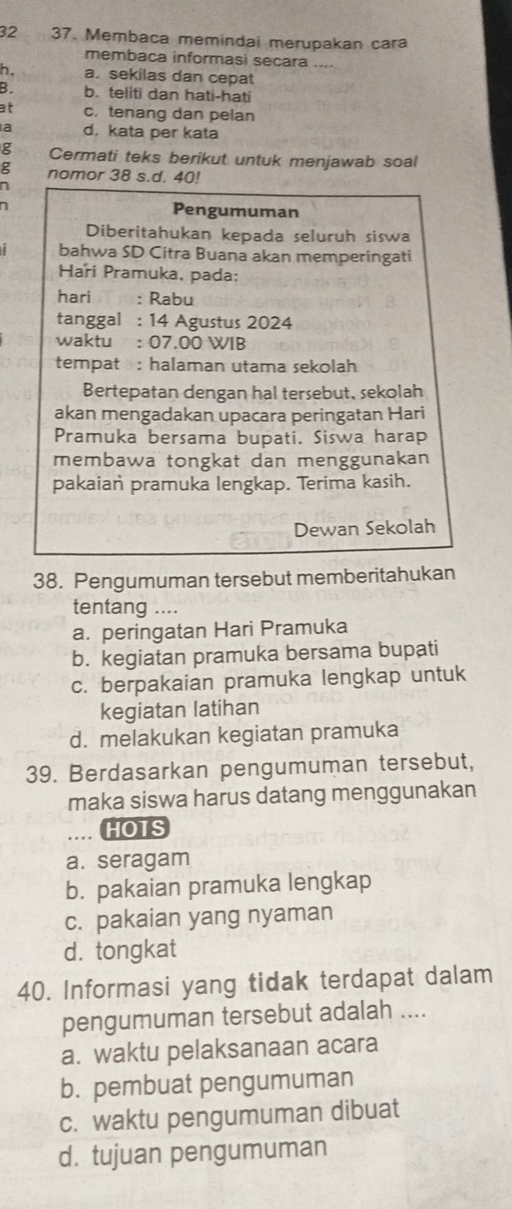 32 37. Membaca memindai merupakan cara
membaca informasi secara ----
h, a. sekilas dan cepat
B. b. teliti dan hati-hati
at c. tenang dan pelan
a d, kata per kata
g Cermati teks berikut untuk menjawab soal
g nomor 38 s.d. 40!
n
Pengumuman
Diberitahukan kepada seluruh siswa
bahwa SD Citra Buana akan memperingati
Hari Pramuka, pada:
hari : Rabu
tanggal : 14 Agustus 2024
waktu : 07.00 WIB
tempat : halaman utama sekolah
Bertepatan dengan hal tersebut, sekolah
akan mengadakan upacara peringatan Hari
Pramuka bersama bupati. Siswa harap
membawa tongkat dan menggunakan
pakaian pramuka lengkap. Terima kasih.
Dewan Sekolah
38. Pengumuman tersebut memberitahukan
tentang ....
a. peringatan Hari Pramuka
b. kegiatan pramuka bersama bupati
c. berpakaian pramuka lengkap untuk
kegiatan latihan
d. melakukan kegiatan pramuka
39. Berdasarkan pengumuman tersebut,
maka siswa harus datang menggunakan
.... HOTS
a. seragam
b. pakaian pramuka lengkap
c. pakaian yang nyaman
d. tongkat
40. Informasi yang tidak terdapat dalam
pengumuman tersebut adalah ....
a. waktu pelaksanaan acara
b. pembuat pengumuman
c. waktu pengumuman dibuat
d. tujuan pengumuman