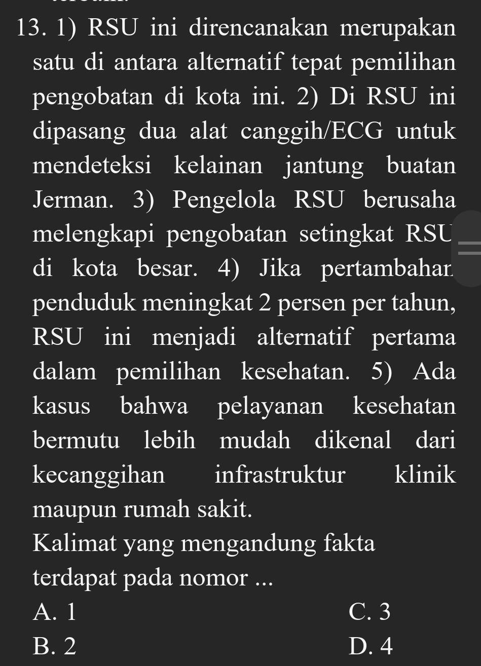 RSU ini direncanakan merupakan
satu di antara alternatif tepat pemilihan
pengobatan di kota ini. 2) Di RSU ini
dipasang dua alat canggih/ECG untuk
mendeteksi kelainan jantung buatan
Jerman. 3) Pengelola RSU berusaha
melengkapi pengobatan setingkat RSU
di kota besar. 4) Jika pertambahar.
penduduk meningkat 2 persen per tahun,
RSU ini menjadi alternatif pertama
dalam pemilihan kesehatan. 5) Ada
kasus bahwa pelayanan kesehatan
bermutu lebih mudah dikenal dari
kecanggihan infrastruktur klinik
maupun rumah sakit.
Kalimat yang mengandung fakta
terdapat pada nomor ...
A. 1 C. 3
B. 2 D. 4