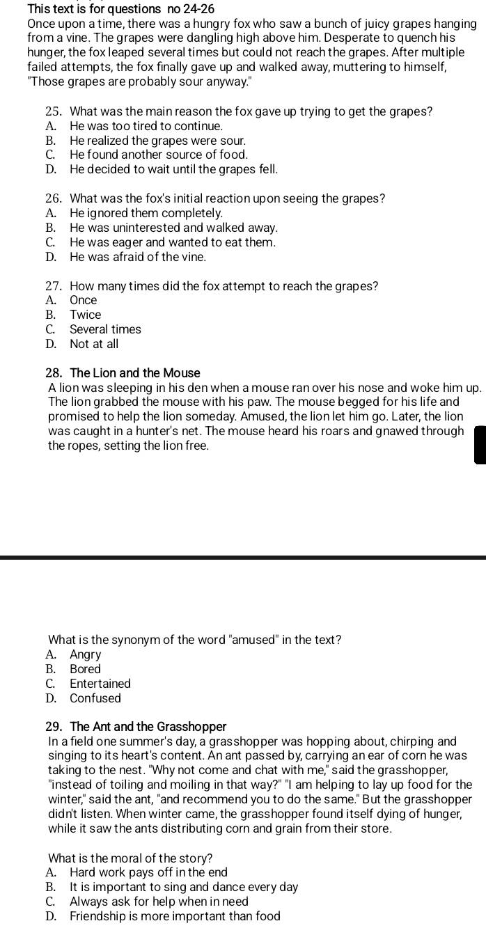 This text is for questions no 24-26
Once upon a time, there was a hungry fox who saw a bunch of juicy grapes hanging
from a vine. The grapes were dangling high above him. Desperate to quench his
hunger, the fox leaped several times but could not reach the grapes. After multiple
failed attempts, the fox finally gave up and walked away, muttering to himself,
"Those grapes are probably sour anyway."
25. What was the main reason the fox gave up trying to get the grapes?
A. He was too tired to continue.
B. He realized the grapes were sour.
C. He found another source of food.
D. He decided to wait until the grapes fell.
26. What was the fox's initial reaction upon seeing the grapes?
A. He ignored them completely.
B. He was uninterested and walked away.
C. He was eager and wanted to eat them.
D. He was afraid of the vine.
27. How many times did the fox attempt to reach the grapes?
A. Once
B. Twice
C. Several times
D. Not at all
28. The Lion and the Mouse
A lion was sleeping in his den when a mouse ran over his nose and woke him up.
The lion grabbed the mouse with his paw. The mouse begged for his life and
promised to help the lion someday. Amused, the lion let him go. Later, the lion
was caught in a hunter's net. The mouse heard his roars and gnawed through
the ropes, setting the lion free.
What is the synonym of the word "amused" in the text?
A. Angry
B. Bored
C. Entertained
D. Confused
29. The Ant and the Grasshopper
In a field one summer's day, a grasshopper was hopping about, chirping and
singing to its heart's content. An ant passed by carrying an ear of corn he was
taking to the nest. "Why not come and chat with me," said the grasshopper,
"instead of toiling and moiling in that way?" "I am helping to lay up food for the
winter," said the ant, "and recommend you to do the same." But the grasshopper
didn't listen. When winter came, the grasshopper found itself dying of hunger,
while it saw the ants distributing corn and grain from their store.
What is the moral of the story?
A. Hard work pays off in the end
B. It is important to sing and dance every day
C. Always ask for help when in need
D. Friendship is more important than food