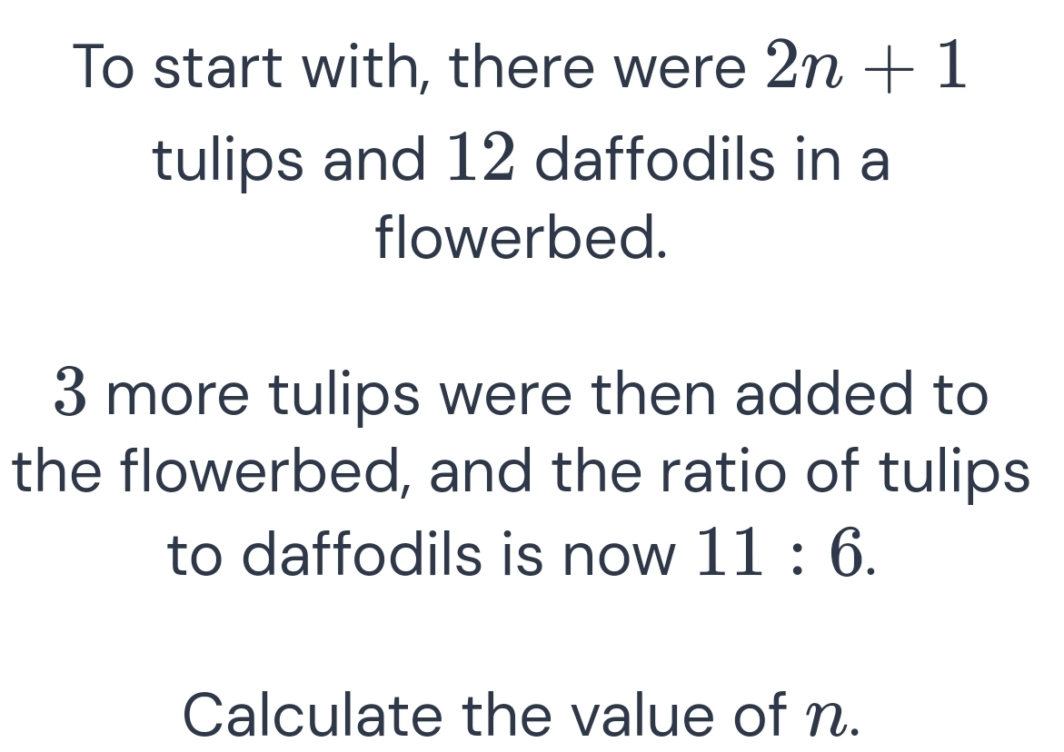 To start with, there were 2n+1
tulips and 12 daffodils in a 
flowerbed.
3 more tulips were then added to 
the flowerbed, and the ratio of tulips 
to daffodils is now 11:6. 
Calculate the value of n.