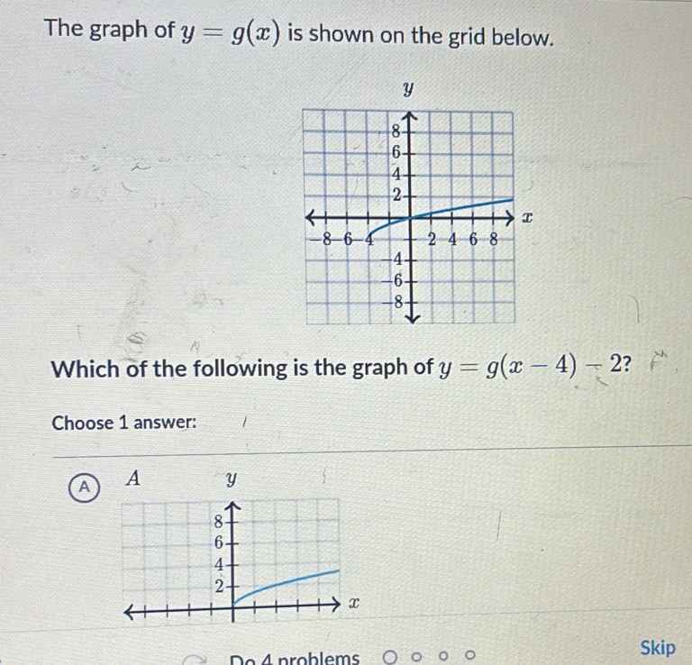 The graph of y=g(x) is shown on the grid below.
Which of the following is the graph of y=g(x-4)-2 ?
Choose 1 answer:
A 
o4 problems Skip