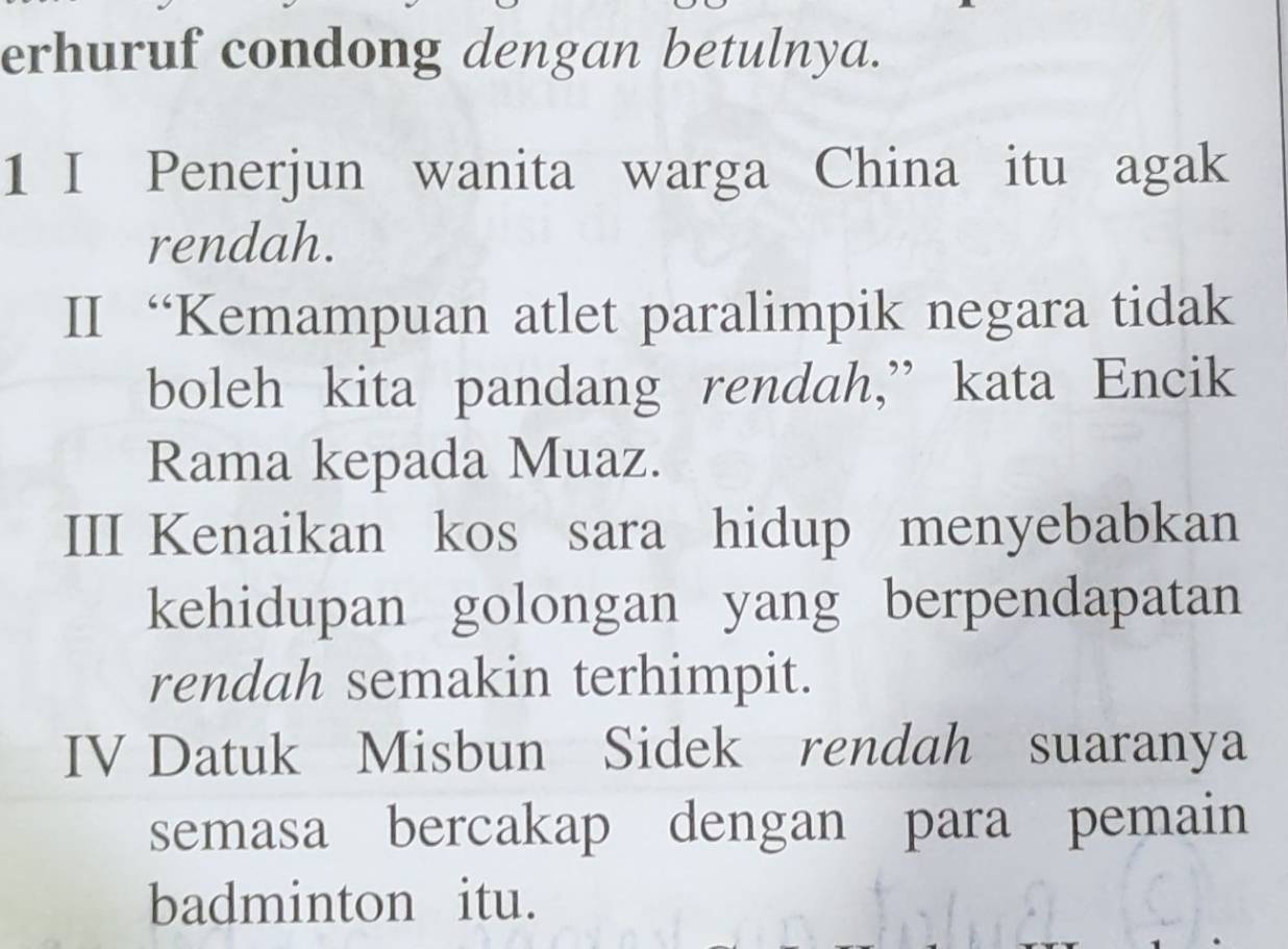 erhuruf condong dengan betulnya. 
1 I Penerjun wanita warga China itu agak 
rendah. 
II “Kemampuan atlet paralimpik negara tidak 
boleh kita pandang rendah,” kata Encik 
Rama kepada Muaz. 
III Kenaikan kos sara hidup menyebabkan 
kehidupan golongan yang berpendapatan 
rendah semakin terhimpit. 
IV Datuk Misbun Sidek rendah suaranya 
semasa bercakap dengan para pemain 
badminton itu.