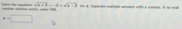 Sobe the equation: sqrt(x+2)=-5+sqrt(x-2) for z. Separate multiple answers with a comma. If no real 
number solution exists, enter DNE.
z=□