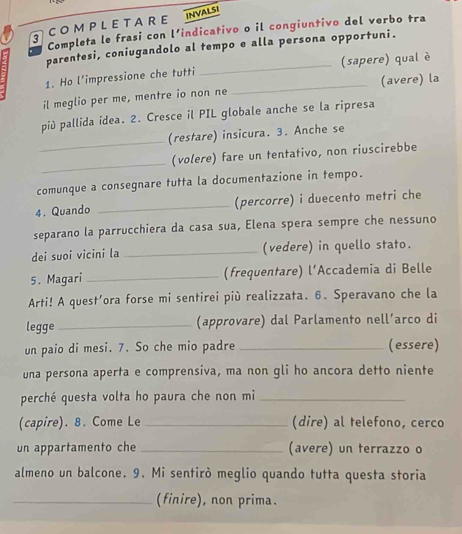 CO M P L E T A R E NVALSI 
Completa le frasi con l’indicativo o il congiuntivo del verbo tra 
parentesi, coniugandolo al tempo e alla persona opportuni. 
1. Ho l’impressione che tutti _(sapere) qual è 
il meglio per me, mentre io non ne _(avere) la 
più pallida idea. 2. Cresce il PIL globale anche se la ripresa 
_ 
(restare) insicura. 3. Anche se 
_ 
(volere) fare un tentativo, non riuscirebbe 
comunque a consegnare tutta la documentazione in tempo. 
4. Quando _(percorre) i duecento metri che 
separano la parrucchiera da casa sua, Elena spera sempre che nessuno 
dei suoi vicini la _(vedere) in quello stato. 
5. Magari _(frequentare) l’Accademia di Belle 
Arti! A quest’ora forse mi sentirei più realizzata. 6. Speravano che la 
legge _(approvare) dal Parlamento nell’arco di 
un paio di mesi. 7. So che mio padre _(essere) 
una persona aperta e comprensiva, ma non gli ho ancora detto niente 
perché questa volta ho paura che non mi_ 
(capire). 8. Come Le _(dire) al telefono, cerco 
un appartamento che _(avere) un terrazzo o 
almeno un balcone. 9. Mi sentirò meglio quando tutta questa storia 
_(finire), non prima.