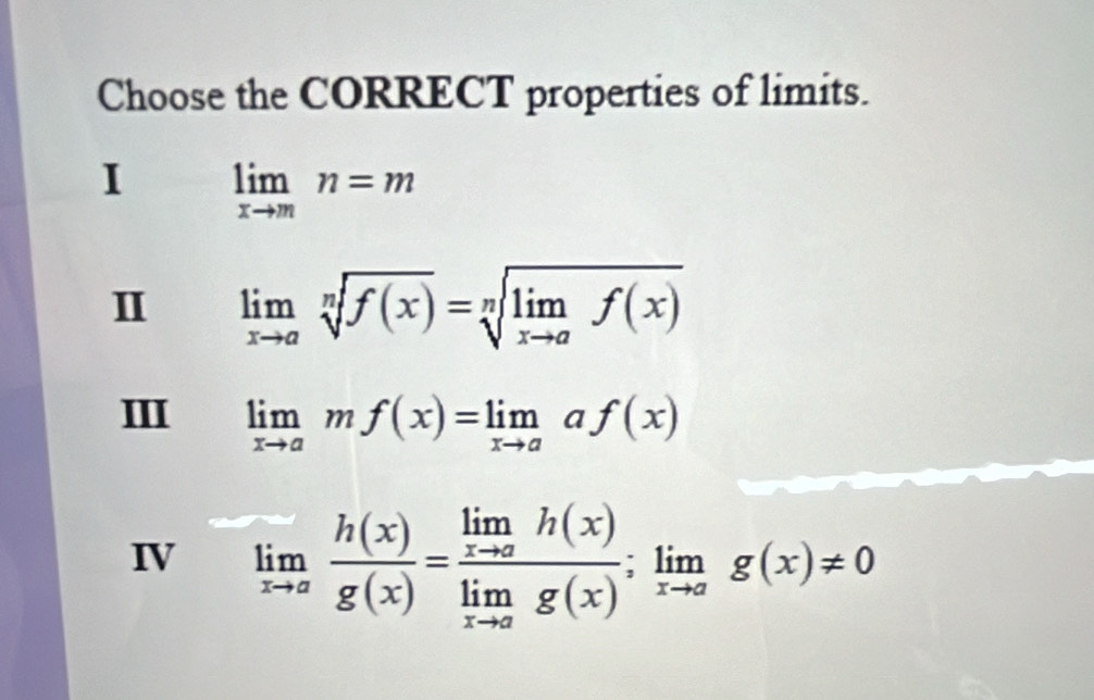 Choose the CORRECT properties of limits.
I limlimits _xto mn=m
I limlimits _xto asqrt[n](f(x))=sqrt[n](limlimits _xto a)f(x)
II limlimits _xto amf(x)=limlimits _xto aaf(x)
IV limlimits _xto a h(x)/g(x) =frac limlimits _xto ah(x)limlimits _xto ag(x);limlimits _xto ag(x)!= 0