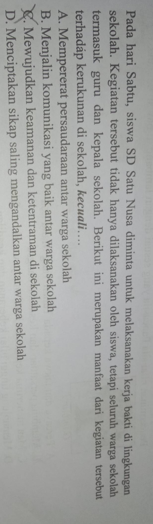 Pada hari Sabtu, siswa SD Satu Nusa diminta untuk melaksanakan kerja bakti di lingkungan
sekolah. Kegiatan tersebut tidak hanya dilaksanakan oleh siswa, tetapi seluruh warga sekolah
termasuk guru dan kepala sekolah. Berikut ini merupakan manfaat dari kegiatan tersebut
terhadáp kerukunan di sekolah, kecuali…
A. Mempererat persaudaraan antar warga sekolah
B. Menjalin komunikasi yang baik antar warga sekolah
C. Mewujudkan keamanan dan ketentraman di sekolah
D. Menciptakan sikap saling mengandalkan antar warga sekolah