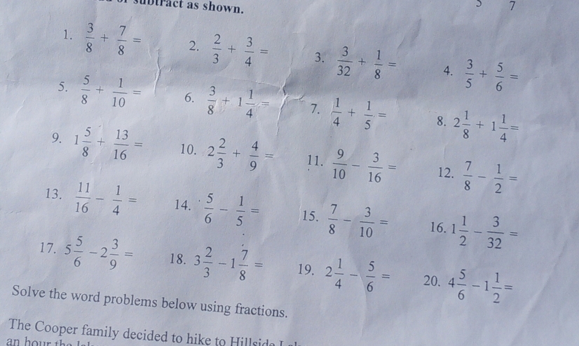 subtract as shown. 7 
1.  3/8 + 7/8 = 2.  2/3 + 3/4 = 3.  3/32 + 1/8 = 4.  3/5 + 5/6 =
5.  5/8 + 1/10 = 6.  3/8 +1 1/4 = 7.  1/4 + 1/5 = 8. 2 1/8 +1 1/4 =
9. 1 5/8 + 13/16 = 10. 2 2/3 + 4/9 = 11.  9/10 - 3/16 = 12.  7/8 - 1/2 =
13.  11/16 - 1/4 = 14.  5/6 - 1/5 = 15.  7/8 - 3/10 = 16. 1 1/2 - 3/32 =
17. 5 5/6 -2 3/9 = 18. 3 2/3 -1 7/8 = 19. 2 1/4 - 5/6 = 20. 4 5/6 -1 1/2 =
Solve the word problems below using fractions. 
The Cooper family decided to hike to Hillsida I