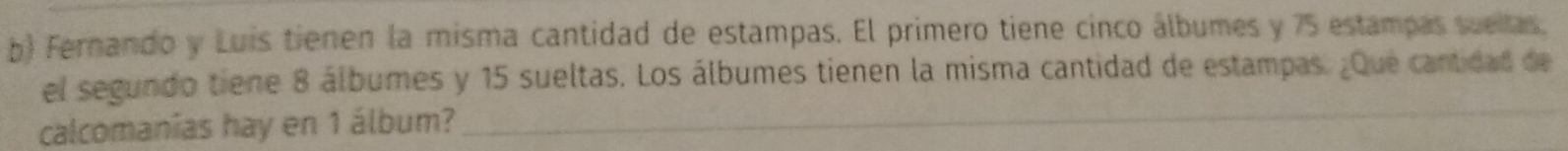 Fernando y Luis tienen la misma cantidad de estampas. El primero tiene cinco álbumes y 75 estampas suellas. 
el segundo tiene 8 álbumes y 15 sueltas. Los álbumes tienen la misma cantidad de estampas. ¿Que cantidad de 
calcomanías hay en 1 álbum? 
_