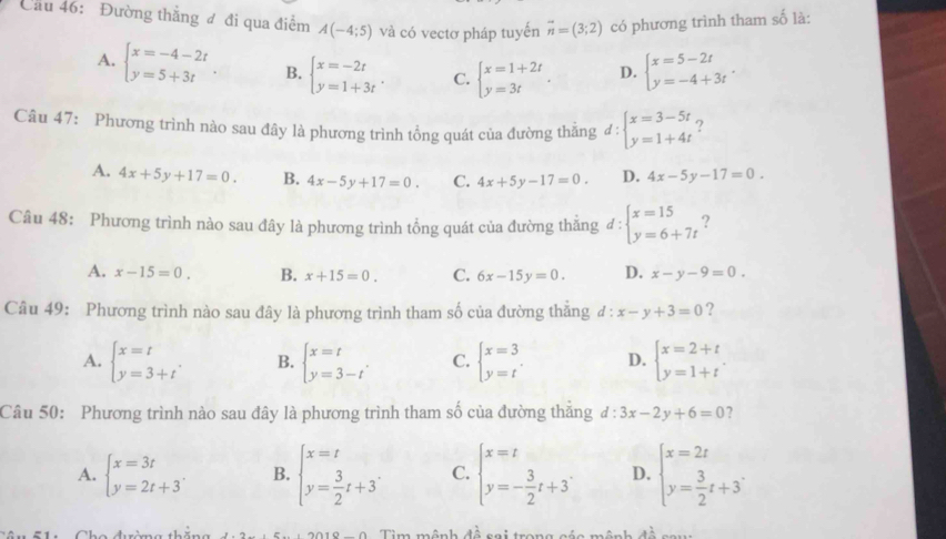 Cầu 46: Đường thắng đ đi qua điểm A(-4;5) và có vectơ pháp tuyến vector n=(3;2) có phương trình tham số là:
A. beginarrayl x=-4-2t y=5+3tendarray. B. beginarrayl x=-2t y=1+3tendarray. . C. beginarrayl x=1+2t y=3tendarray. . D. beginarrayl x=5-2t y=-4+3tendarray.
Câu 47: Phương trình nào sau đây là phương trình tổng quát của đường thăng d:beginarrayl x=3-5t y=1+4tendarray. ?
A. 4x+5y+17=0. B. 4x-5y+17=0. C. 4x+5y-17=0. D. 4x-5y-17=0.
Câu 48: Phương trình nào sau đây là phương trình tổng quát của đường thắng đ : beginarrayl x=15 y=6+7tendarray. ?
A. x-15=0. B. x+15=0. C. 6x-15y=0. D. x-y-9=0.
Câu 49: Phương trình nào sau đây là phương trình tham số của đường thắng d:x-y+3=0 ?
A. beginarrayl x=t y=3+tendarray. . B. beginarrayl x=t y=3-tendarray. . C. beginarrayl x=3 y=tendarray. D. beginarrayl x=2+t y=1+tendarray. .
Câu 50: Phương trình nào sau đây là phương trình tham số của đường thắng d:3x-2y+6=0 ?
A. beginarrayl x=3t y=2t+3endarray. . B. beginarrayl x=t y= 3/2 t+3endarray. . C. beginarrayl x=t y=- 3/2 t+3endarray. . D. beginarrayl x=2t y= 3/2 t+3endarray. .
Tim mênh đề sai trong g t