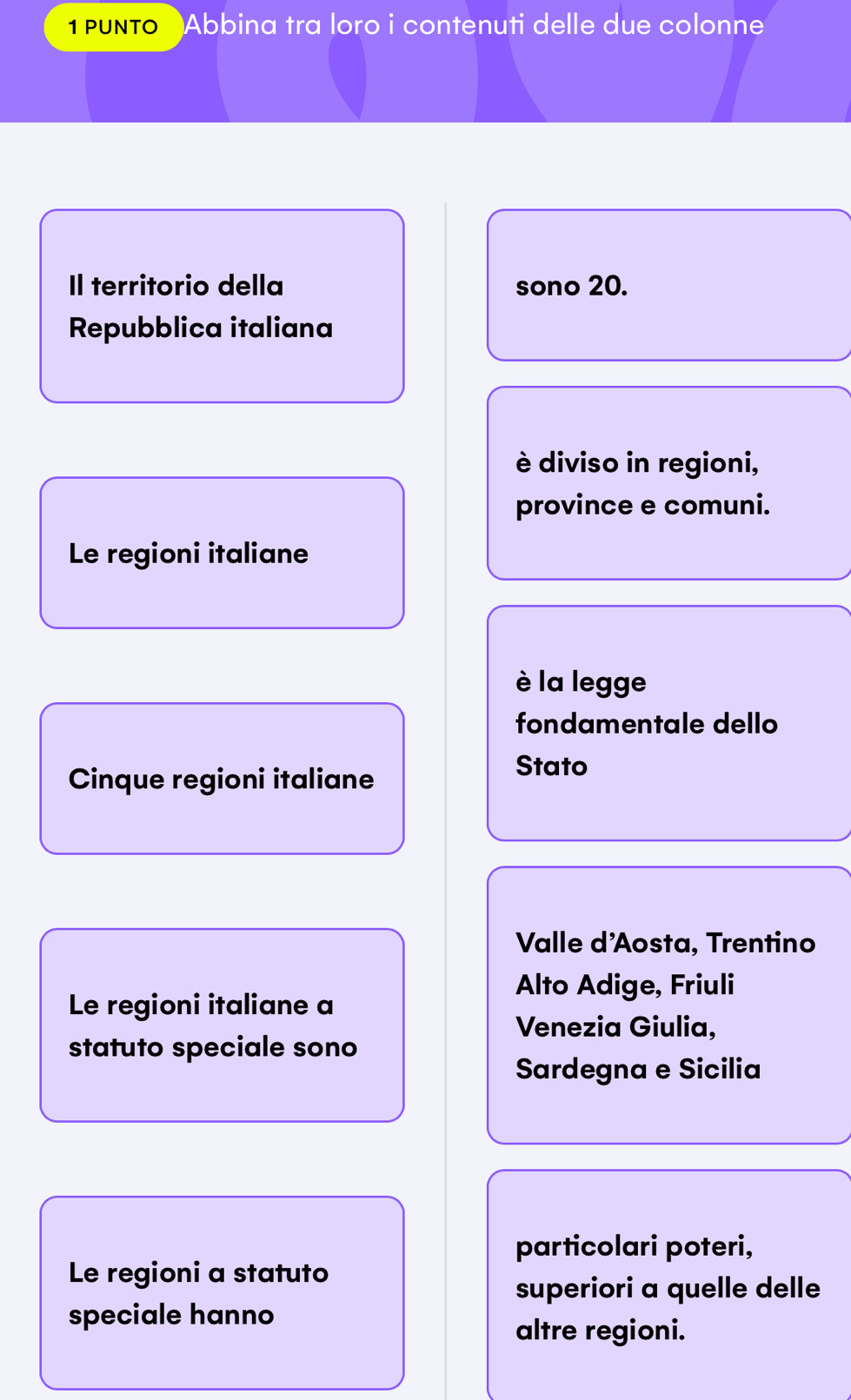 PUNTo Abbina tra loro i contenuti delle due colonne
Il territorio della sono 20.
Repubblica italiana
è diviso in regioni,
province e comuni.
Le regioni italiane
è la legge
fondamentale dello
Cinque regioni italiane
Stato
Valle d'Aosta, Trentino
Alto Adige, Friuli
Le regioni italiane a
Venezia Giulia,
statuto speciale sono
Sardegna e Sicilia
particolari poteri,
Le regioni a statuto
superiori a quelle delle
speciale hanno
altre regioni.