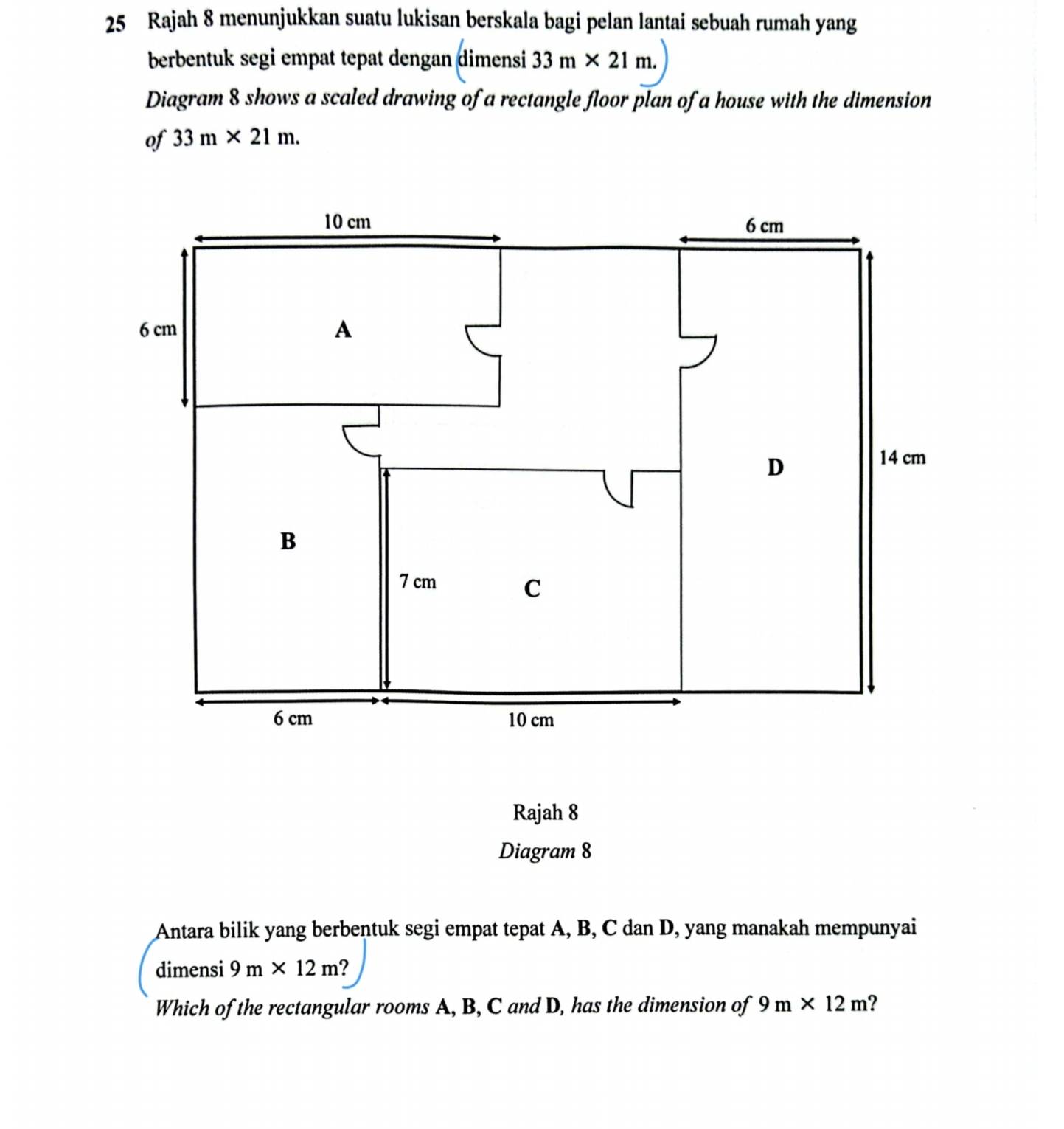 Rajah 8 menunjukkan suatu lukisan berskala bagi pelan lantai sebuah rumah yang 
berbentuk segi empat tepat dengan dimensi 33m* 21m. 
Diagram 8 shows a scaled drawing of a rectangle floor plan of a house with the dimension 
of 33m* 21m. 
Rajah 8 
Diagram 8 
Antara bilik yang berbentuk segi empat tepat A, B, C dan D, yang manakah mempunyai 
dimensi 9m* 12m 2 
Which of the rectangular rooms A, B, C and D, has the dimension of 9m* 12m ?