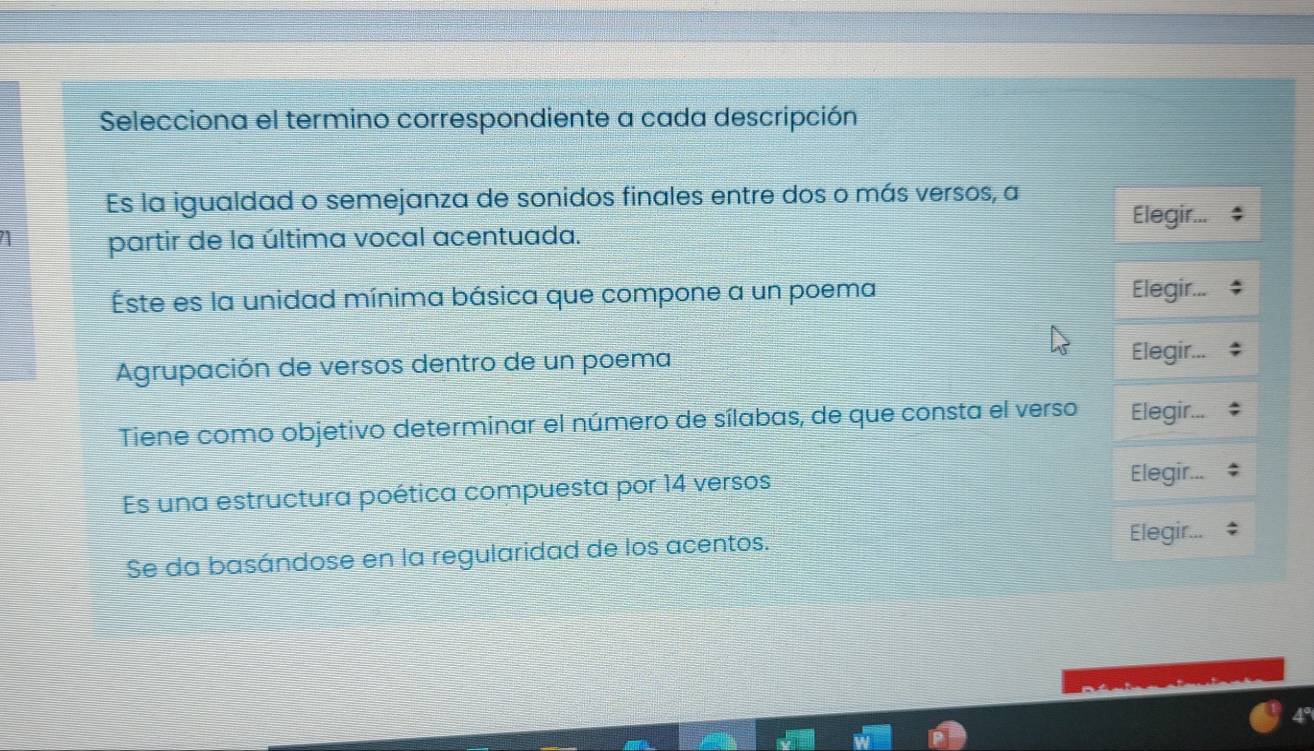 Selecciona el termino correspondiente a cada descripción 
Es la igualdad o semejanza de sonidos finales entre dos o más versos, a 
Elegir... 
1 partir de la última vocal acentuada. 
Éste es la unidad mínima básica que compone a un poema Elegir... 
Agrupación de versos dentro de un poema 
Elegir... 
Tiene como objetivo determinar el número de sílabas, de que consta el verso Elegir... 
Es una estructura poética compuesta por 14 versos 
Elegir... 
Se da basándose en la regularidad de los acentos. 
Elegir...