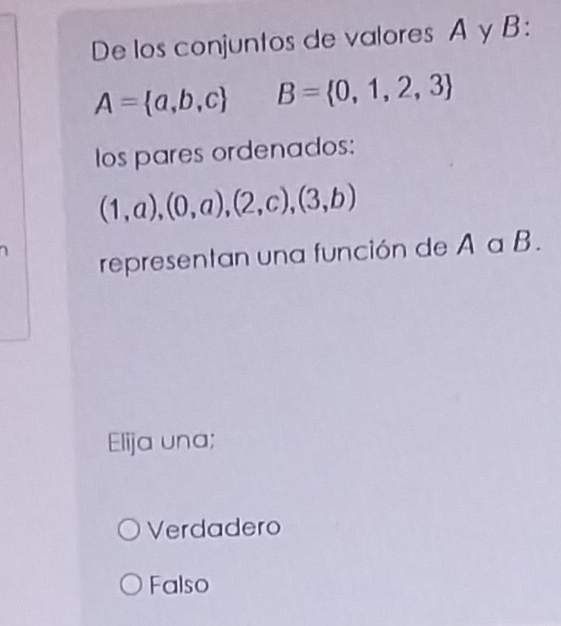 De los conjuntos de valores A y B :
A= a,b,c B= 0,1,2,3
los pares ordenados:
(1,a),(0,a),(2,c),(3,b)
representan una función de A a B.
Elija una;
Verdadero
Falso