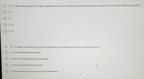 ₹ 9. What is the scale factor if a figure is difaed from a center of dilation and the distance between each point and the center of dilation is doubled?
a. 2
b. 1
c. 0.5
d. 1.5
10. Which of the following can be used to determine the similarity of two arcs in a circle? (sellect all)
a. They subtend equal central anglies.
b. They are formed by chords of equal length.
c. They are equidistant from the center.
d. They intersect at the same point on the circumference