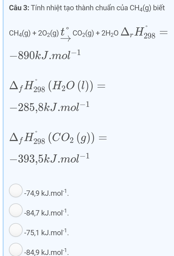 Tính nhiệt tạo thành chuẩn của CH_4(g) biết
CH_4(g)+2O_2(g)beginarrayr t° to endarray CO_2(g)+2H_2O△ _rH_(298)°=
-890kJ.mol^(-1)
△ _fH_(298)°(H_2O(l))=
-285,8kJ.mol^(-1)
△ _fH_(298)°(CO_2(g))=
-393,5kJ.mol^(-1)
-74,9kJ.mol^(-1).
-84, 7kJ.mol^(-1).
-75,1kJ.mol^(-1).
-84,9kJ.mol^(-1).