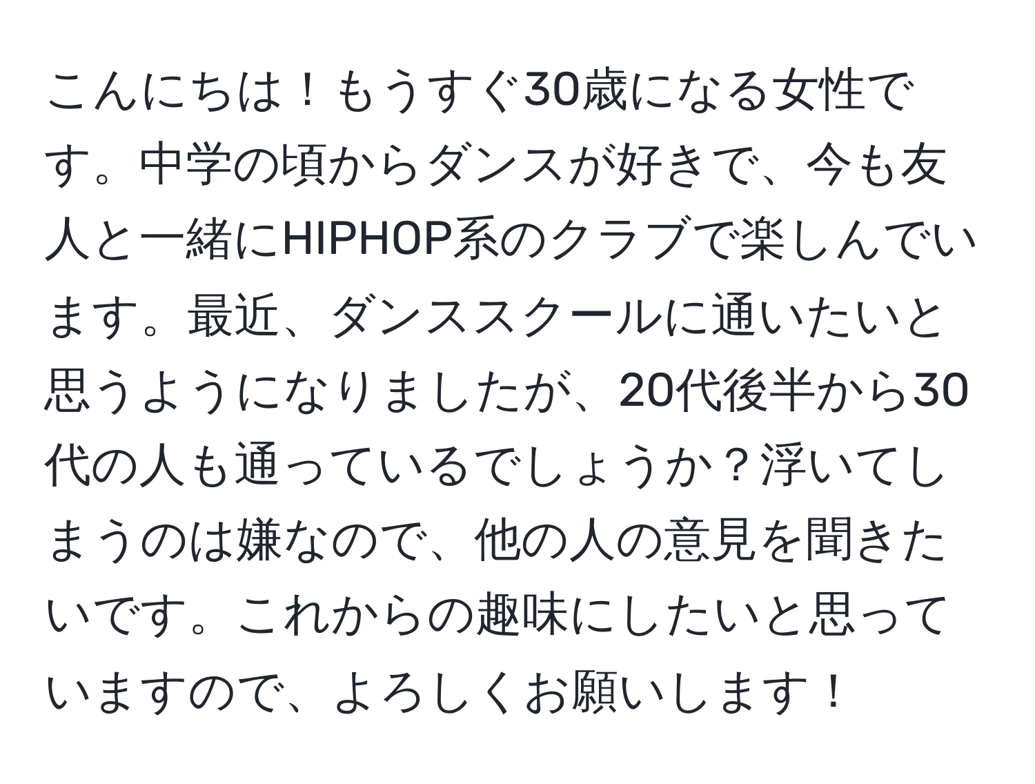 こんにちは！もうすぐ30歳になる女性です。中学の頃からダンスが好きで、今も友人と一緒にHIPHOP系のクラブで楽しんでいます。最近、ダンススクールに通いたいと思うようになりましたが、20代後半から30代の人も通っているでしょうか？浮いてしまうのは嫌なので、他の人の意見を聞きたいです。これからの趣味にしたいと思っていますので、よろしくお願いします！