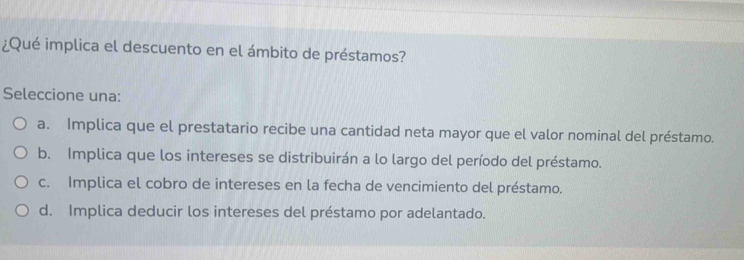 ¿Qué implica el descuento en el ámbito de préstamos?
Seleccione una:
a. Implica que el prestatario recibe una cantidad neta mayor que el valor nominal del préstamo.
b. Implica que los intereses se distribuirán a lo largo del período del préstamo.
c. Implica el cobro de intereses en la fecha de vencimiento del préstamo.
d. Implica deducir los intereses del préstamo por adelantado.