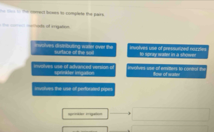 the tiles to the correct boxes to complete the pairs.
the correct methods of irrigation.
involves distributing water over the involves use of pressurized nozzles
surface of the soil to spray water in a shower
involves use of advanced version of involves use of emitters to control the
sprinkler irrigation flow of water
involves the use of perforated pipes
sprinkler irrigation